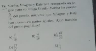 Martha, Milagros y Katy han comprado un re
galo para su amiga Úrsula. Martha na puesto
 5/18  del precio, mientras que Milagros y Katy
han puesto en partes iguales. ¿Que fracción
del precio pagó Kaly"
^)  7/18  B)  4/18   13/36 
E)
D)  23/36   1/7 