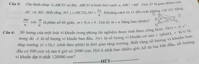 Cho hình chóp S.ABCD có đây ABCD là hình thoi cạnh a, ABC=60°. Gọi O là giao điểm của
AC và BD . Biết rằng SO⊥ (ABCD),SO= 3a/4 . Khoảng cách từ O đến mặt phẳng (SCD) bằng
 ma/n  với  m/n  là phân số tối giản, m>0,n>0. Giá trị m+n bằng bao nhiêu?
Câu 6: Số lượng của một loài vi khuẩn trong phòng thí nghiệm được tính theo công thức 
trong đó A là số lượng vi khuẩn ban đầu, S(t) là số lượng vi khuẩn có sau ≠ (phút), r là tỉ lệ
tǎng trưởng (r>0), (tính theo phút) là thời gian tăng trưởng. Biết rằng số lượng vi khuẩn ban
đầu có 500 con và sau 6 giờ có 2000 con. Hồi ít nhất bao nhiêu giờ, kể từ lúc bắt đầu, số lượng
_
vi khuẩn đạt ít nhất 120000 con?
_ H é t