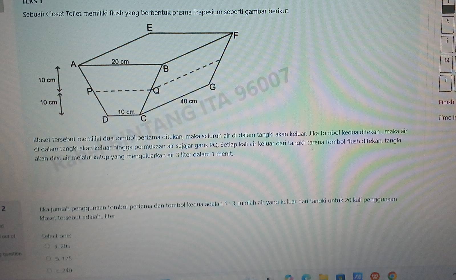 Sebuah Closet Toilet memiliki flush yang berbentuk prisma Trapesium seperti gambar berikut.
5
14
Finish
Time I
Kloset tersebut memiliki dua tombol pertama ditekan, maka seluruh air di dalam tangki akan keluar. Jika tombol kedua ditekan , maka air
di dalam tangki akan keluar hingga permukaan air sejajar garis PQ. Setiap kali air keluar dari tangki karena tombol flush ditekan, tangki
akan diisi air melalui katup yang mengeluarkan air 3 liter dalam 1 menit.
2 Jika jumlah penggunaan tombol pertama dan tombol kedua adalah 1:3 , jumlah air yang keluar dari tangki untuk 20 kali penggunaan
kloset tersebut adalah...liter
i out of Select one;
à 205
question
b 175
c. 240