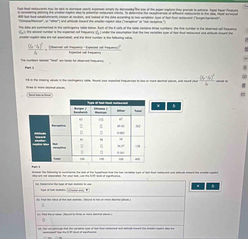 Fast-food restaurants may be able to decrease yearly expenses simply by decreasing the size of the paper napkins they provide to patrons. Papel Paper Products
is considering pitching the smalier-napkin idea to potential restaurant cilents. To determine the receptiveness of different restaurants to the idea, Papel surveyed
400 fast-food establishments chosen at random, and looked at the data according to two variables: type of fast-food restaurant ("burger/sandwich",
"Chinese/Mexican", or "other") and attitude toward the smaller-napkin idea ("receptive" or "not receptive.")
The data are summarized in the contingency table below. Each of the 6 cells of the table contains three numbers: the first number is the observed cell frequency
V_o ); the second number is the expected cell frequency (f_g) under the assumption that the two variables type of fast-food restaurant and attitude toward the
smaller-napkin idea are not associated; and the third number is the following value.
frac (f_O-f_E)^2f_E=frac (observedcellfequency-Expectedcellfrequency)^2Expectedcalfrequancy
The numbers labeled "Total" are totals for observed frequency.
Part 1
*
Fill in the missing values in the contingency table. Round your expected frequencies to two or more decimal places, and round your frac (f_0-f_E)^2f_E values to
three or more decimal places.
Send deta to Excel
× 5
Part 2
Answer the following to summarize the test of the hypothesis that the two variables type of fast-food restaurant and attitude toward the smaller-napkin
idea are not associated. For your test, use the 0.05 level of significance.
(a) Determine the type of test statistic to use.
× 5
Type of test statistic: (Chaose one)
(b) Find the value of the test statistic. (Round to two or more decimal places.)
(ε) Find the p-value. (Raund to three or more decimal places.)
D
(d) Can we conclude that the variabies type of fast-food restaurant and attitude toward the smaller-napkin idea are
associated? Use the 0.05 level of significance
□ Yes C. No