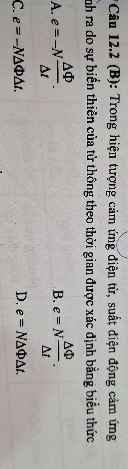 Trong hiện tượng cảm ứng điện từ, suất điện động cảm ứng
nh ra do sự biến thiên của từ thông theo thời gian được xác định bằng biểu thức
A. e=-N △ Phi /△ t . B. e=N △ Phi /△ t .
C. e=-N△ Phi △ t. D. e=N△ Phi △ t.