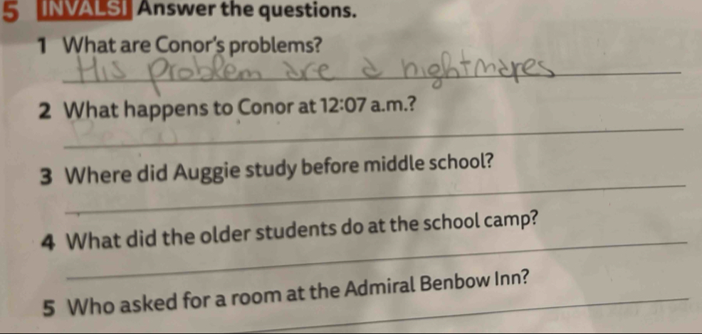 NVALS] Answer the questions. 
1 What are Conor's problems? 
_ 
_ 
2 What happens to Conor at 12:07 a.m.? 
_ 
3 Where did Auggie study before middle school? 
_ 
4 What did the older students do at the school camp? 
5 Who asked for a room at the Admiral Benbow Inn?