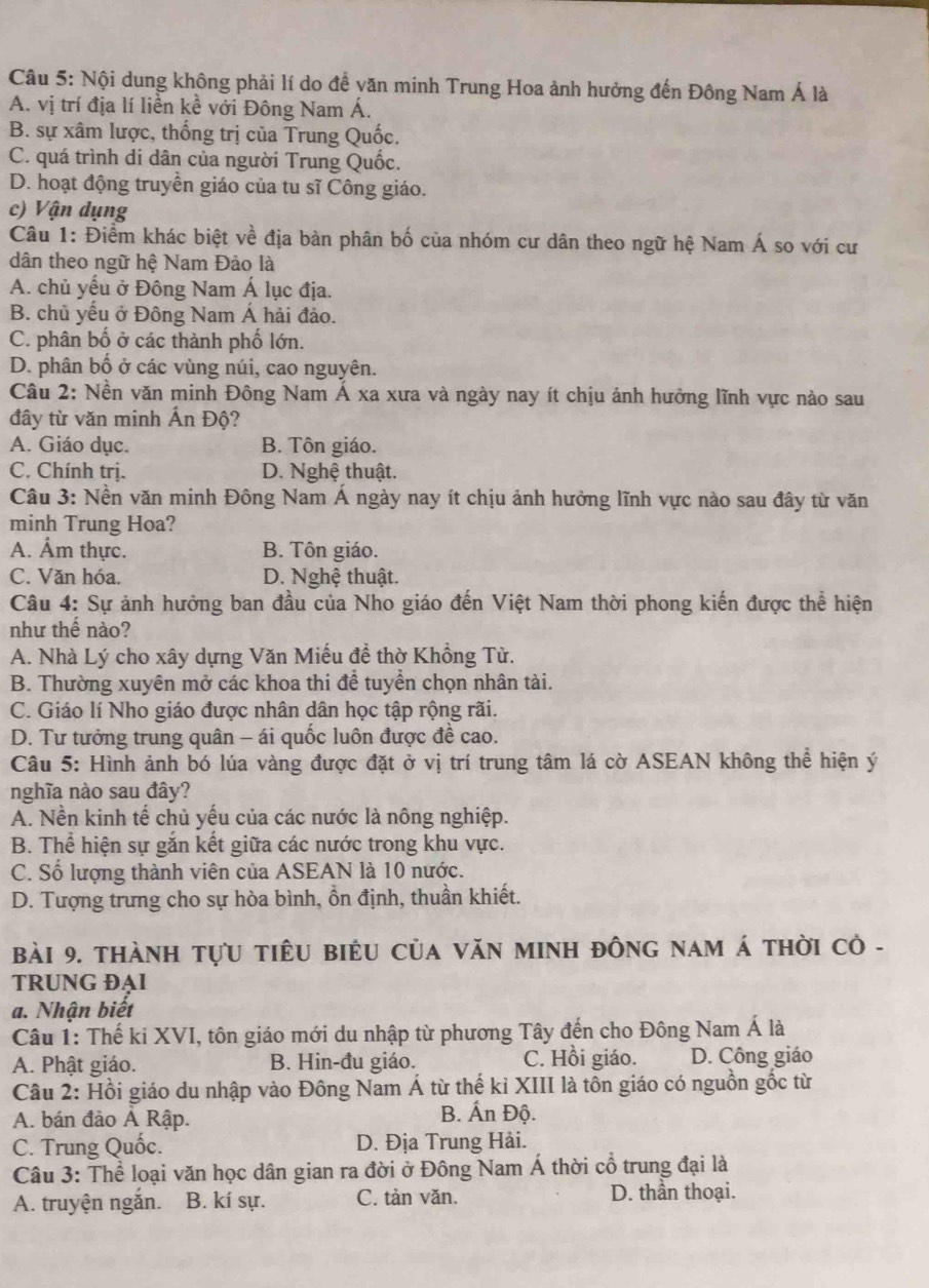 Nội dung không phải lí do để văn minh Trung Hoa ảnh hưởng đến Đông Nam Á là
A. vị trí địa lí liền kề với Đông Nam Á.
B. sự xâm lược, thống trị của Trung Quốc.
C. quá trình di dân của người Trung Quốc.
D. hoạt động truyền giáo của tu sĩ Công giáo.
c) Vận dụng
Câu 1: Điểm khác biệt về địa bàn phân bố của nhóm cư dân theo ngữ hệ Nam Á so với cư
dân theo ngữ hệ Nam Đảo là
A. chủ yếu ở Đông Nam Á lục địa.
B. chủ yểu ở Đông Nam Á hải đảo.
C. phân bố ở các thành phố lớn.
D. phân bố ở các vùng núi, cao nguyên.
Câu 2: Nền văn minh Đông Nam Á xa xưa và ngày nay ít chịu ảnh hưởng lĩnh vực nào sau
đây từ văn minh Ấn Độ?
A. Giáo dục. B. Tôn giáo.
C. Chính trị. D. Nghệ thuật.
Câu 3: Nền văn minh Đông Nam Á ngày nay ít chịu ảnh hưởng lĩnh vực nào sau đây từ văn
minh Trung Hoa?
A. Ẩm thực. B. Tôn giáo.
C. Văn hóa. D. Nghệ thuật.
Câu 4: Sự ảnh hưởng ban đầu của Nho giáo đến Việt Nam thời phong kiến được thể hiện
như thế nào?
A. Nhà Lý cho xây dựng Văn Miếu đề thờ Khồng Tử.
B. Thường xuyên mở các khoa thi để tuyền chọn nhân tài.
C. Giáo lí Nho giáo được nhân dân học tập rộng rãi.
D. Tư tưởng trung quân - ái quốc luôn được để cao.
Câu 5: Hình ảnh bó lúa vàng được đặt ở vị trí trung tâm lá cờ ASEAN không thể hiện ý
nghĩa nào sau đây?
A. Nền kinh tế chủ yếu của các nước là nông nghiệp.
B. Thể hiện sự gắn kết giữa các nước trong khu vực.
C. Sổ lượng thành viên của ASEAN là 10 nước.
D. Tượng trưng cho sự hòa bình, ồn định, thuần khiết.
bài 9. thànH tựU tiêU biểU Của VăN MINH đông nam á thời cỏ -
TRUNG ĐAI
a. Nhận biết
Câu 1: Thế ki XVI, tôn giáo mới du nhập từ phương Tây đến cho Đông Nam Á là
A. Phật giáo. B. Hin-đu giáo. C. Hồi giáo. D. Công giáo
Câu 2: Hồi giáo du nhập vào Đồng Nam Á từ thế kỉ XIII là tôn giáo có nguồn gốc từ
A. bán đảo Á Rập. B. Ấn Độ.
C. Trung Quốc. D. Địa Trung Hải.
Câu 3: Thể loại văn học dân gian ra đời ở Đông Nam Á thời cổ trung đại là
A. truyện ngắn. B. kí sự. C. tản văn. D. thần thoại.