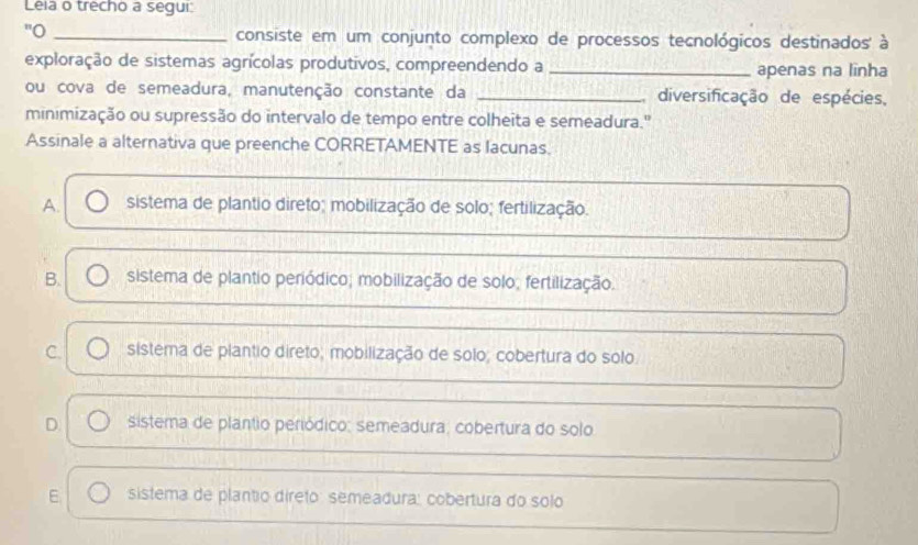 Leia o trecho a segui:
"O_
consiste em um conjunto complexo de processos tecnológicos destinados' à
exploração de sistemas agrícolas produtivos, compreendendo a _apenas na lĩnha
ou cova de semeadura, manutenção constante da _diversificação de espécies,
minimização ou supressão do intervalo de tempo entre colheita e semeadura."
Assinale a alternativa que preenche CORRETAMENTE as lacunas.
A. sistema de plantio direto; mobilização de solo; fertilização.
B. sistema de plantio periódico; mobilização de solo; fertilização.
C. sistema de plantio direto; mobilização de solo; cobertura do solo
D. sistema de plantio periódico: semeadura; cobertura do solo
E sistema de plantio direto semeadura: cobertura do solo