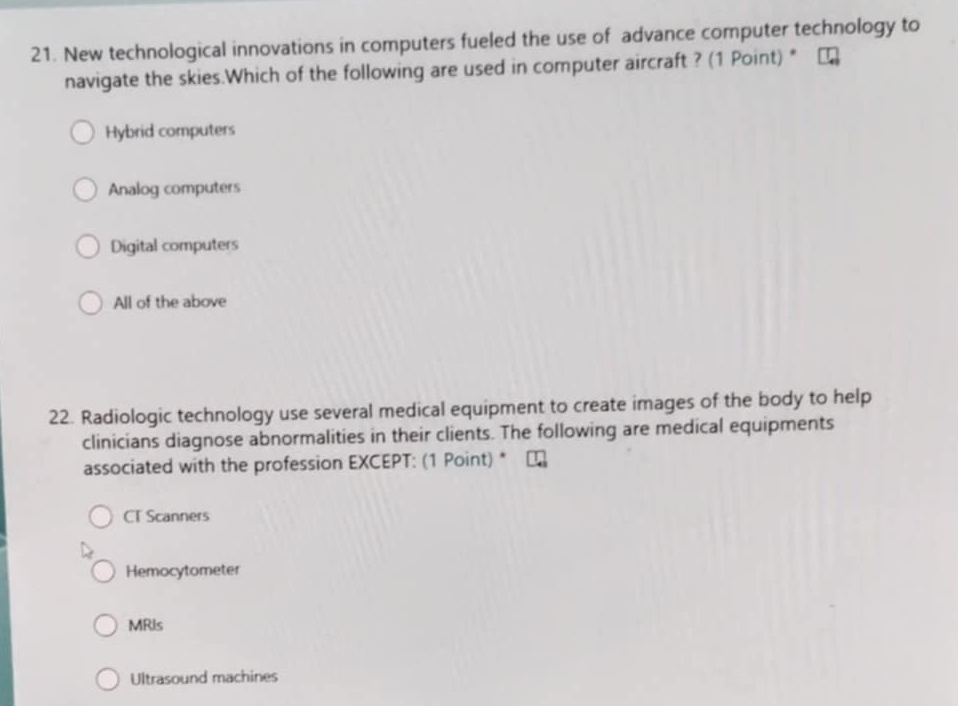 New technological innovations in computers fueled the use of advance computer technology to
navigate the skies.Which of the following are used in computer aircraft ? (1 Point) *
Hybrid computers
Analog computers
Digital computers
All of the above
22. Radiologic technology use several medical equipment to create images of the body to help
clinicians diagnose abnormalities in their clients. The following are medical equipments
associated with the profession EXCEPT: (1 Point) *
CT Scanners
Hemocytometer
MRIs
Ultrasound machines