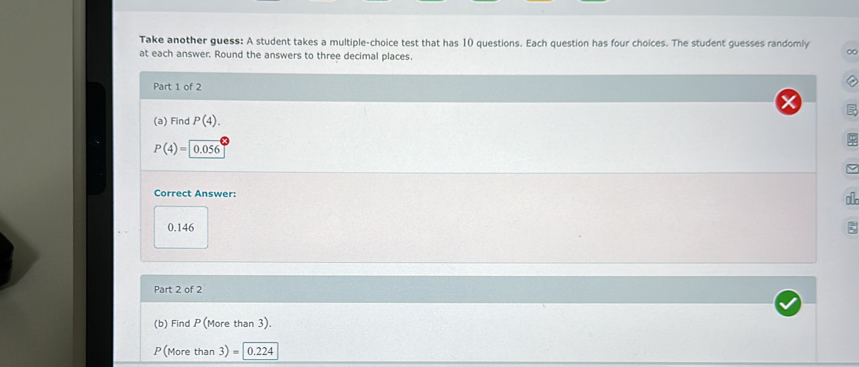 Take another guess: A student takes a multiple-choice test that has 10 questions. Each question has four choices. The student guesses randomly 
at each answer. Round the answers to three decimal places. 
∞ 
Part 1 of 2 
a 
(a) Find P(4).
P(4)= 0.056
Correct Answer: 
ok
0.146
Part 2 of 2 
(b) Find P(More than 3).
P(More than 3)=0.224