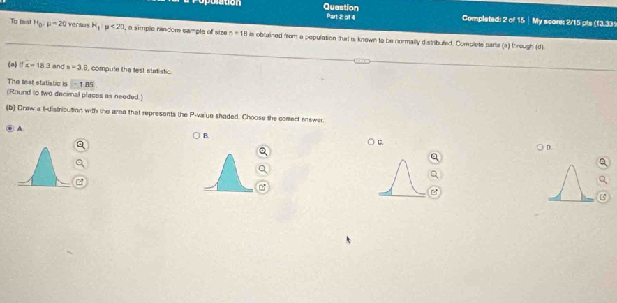 ulation Question Completed: 2 of 15 │ My score: 2/15 pts (13.33
Part 2 of 4
To test H_0:mu =20 versus H_1|mu <20</tex> , a simple random sample of size n=18 is obtained from a population that is known to be normally distributed. Complete parts (a) through (d)
(a) lf overline x=18.3 and s=3.9 compute the fest statistic.
The tost statistic is -1.85
(Round to two decimal places as needed.)
(b) Draw a t-distribution with the area that represents the P -value shaded. Choose the correct answer.
A
B.
C.
D.

B