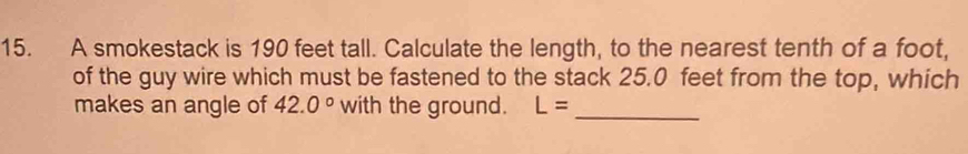 A smokestack is 190 feet tall. Calculate the length, to the nearest tenth of a foot, 
of the guy wire which must be fastened to the stack 25.0 feet from the top, which 
makes an angle of 42.0° with the ground. L= _