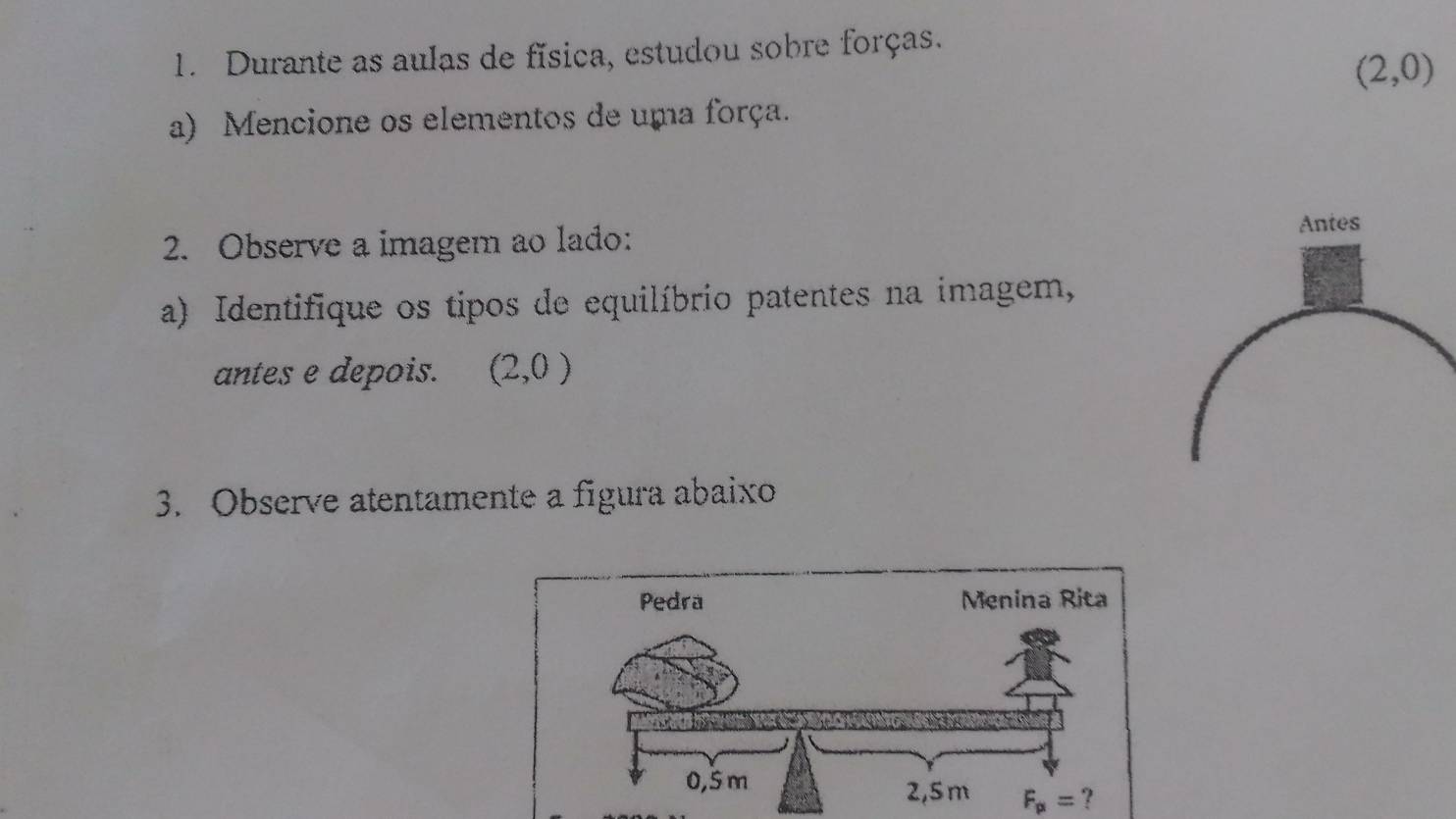 Durante as aulas de física, estudou sobre forças.
(2,0)
a) Mencione os elementos de uma força. 
2. Observe a imagem ao lado: 
a) Identifique os tipos de equilíbrio patentes na imagem, 
antes e depois. (2,0)
3. Observe atentamente a figura abaixo 
Pedra Menina Rita
F_p1=