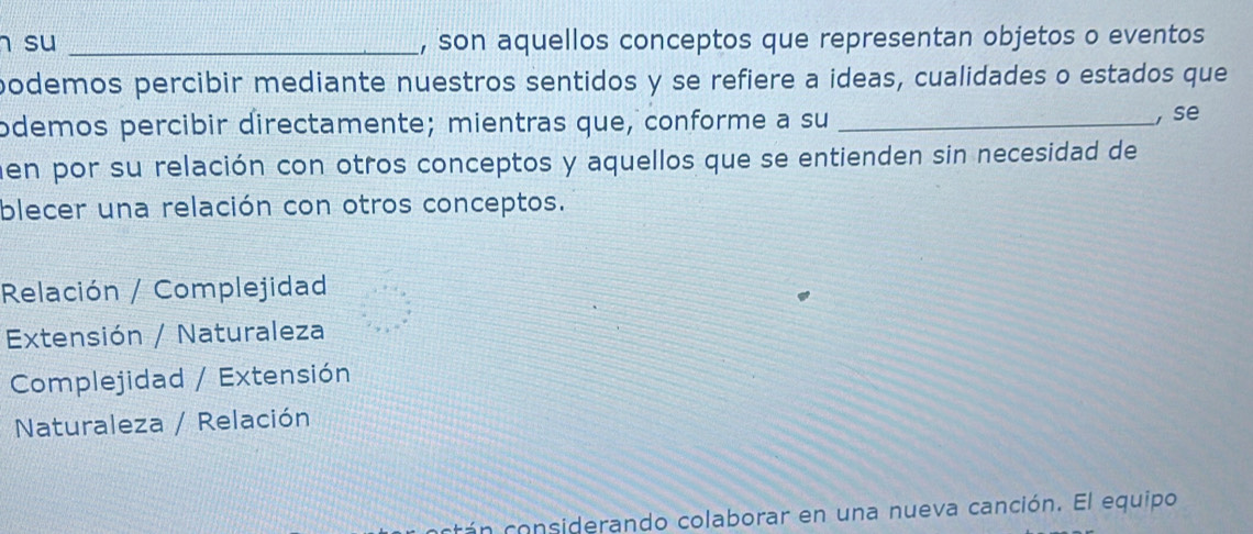 su _, son aquellos conceptos que representan objetos o eventos
podemos percibir mediante nuestros sentidos y se refiere a ideas, cualidades o estados que
odemos percibir directamente; mientras que, conforme a su_
, se
en por su relación con otros conceptos y aquellos que se entienden sin necesidad de
blecer una relación con otros conceptos.
Relación / Complejidad
Extensión / Naturaleza
Complejidad / Extensión
Naturaleza / Relación
cá n considerando colaborar en una nueva canción. El equipo