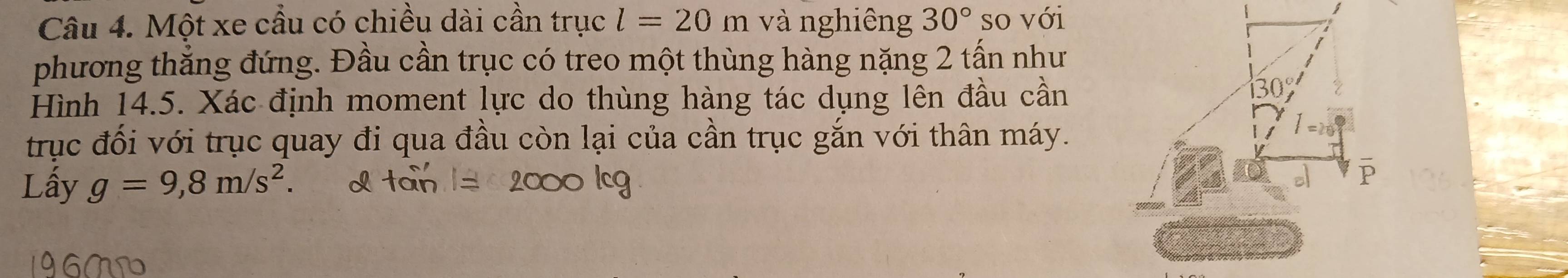 Một xe cầu có chiều dài cần trục l=20 m và nghiêng 30° so với 
phương thẳng đứng. Đầu cần trục có treo một thùng hàng nặng 2 tấn như 
Hình 14.5. Xác định moment lực do thùng hàng tác dụng lên đầu cần
130°
trục đối với trục quay đi qua đầu còn lại của cần trục gắn với thân máy. 
Lấy g=9,8m/s^2.
P
196MD