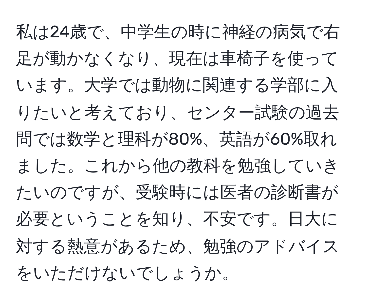 私は24歳で、中学生の時に神経の病気で右足が動かなくなり、現在は車椅子を使っています。大学では動物に関連する学部に入りたいと考えており、センター試験の過去問では数学と理科が80%、英語が60%取れました。これから他の教科を勉強していきたいのですが、受験時には医者の診断書が必要ということを知り、不安です。日大に対する熱意があるため、勉強のアドバイスをいただけないでしょうか。