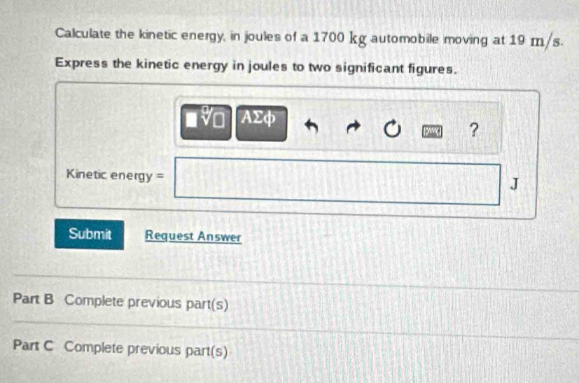 Calculate the kinetic energy, in joules of a 1700 kg automobile moving at 19 m/s. 
Express the kinetic energy in joules to two significant figures. 
AΣφ 
? 
=Kinetic energy = 
J 
Submit Request Answer 
Part B Complete previous part(s) 
Part C Complete previous part(s)