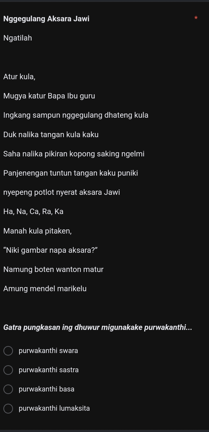 Nggegulang Aksara Jawi
Ngatilah
Atur kula,
Mugya katur Bapa Ibu guru
Ingkang sampun nggegulang dhateng kula
Duk nalika tangan kula kaku
Saha nalika pikiran kopong saking ngelmi
Panjenengan tuntun tangan kaku puniki
nyepeng potlot nyerat aksara Jawi
Ha, Na, Ca, Ra, Ka
Manah kula pitaken,
“Niki gambar napa aksara?”
Namung boten wanton matur
Amung mendel marikelu
Gatra pungkasan ing dhuwur migunakake purwakanthi...
purwakanthi swara
purwakanthi sastra
purwakanthi basa
purwakanthi lumaksita