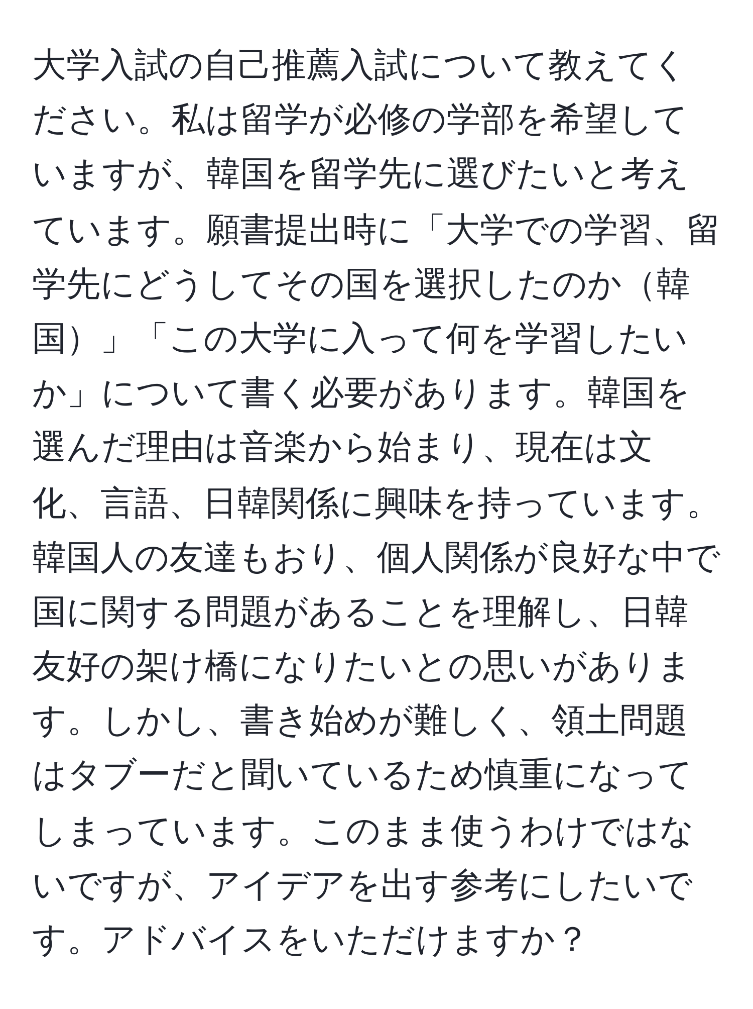 大学入試の自己推薦入試について教えてください。私は留学が必修の学部を希望していますが、韓国を留学先に選びたいと考えています。願書提出時に「大学での学習、留学先にどうしてその国を選択したのか韓国」「この大学に入って何を学習したいか」について書く必要があります。韓国を選んだ理由は音楽から始まり、現在は文化、言語、日韓関係に興味を持っています。韓国人の友達もおり、個人関係が良好な中で国に関する問題があることを理解し、日韓友好の架け橋になりたいとの思いがあります。しかし、書き始めが難しく、領土問題はタブーだと聞いているため慎重になってしまっています。このまま使うわけではないですが、アイデアを出す参考にしたいです。アドバイスをいただけますか？