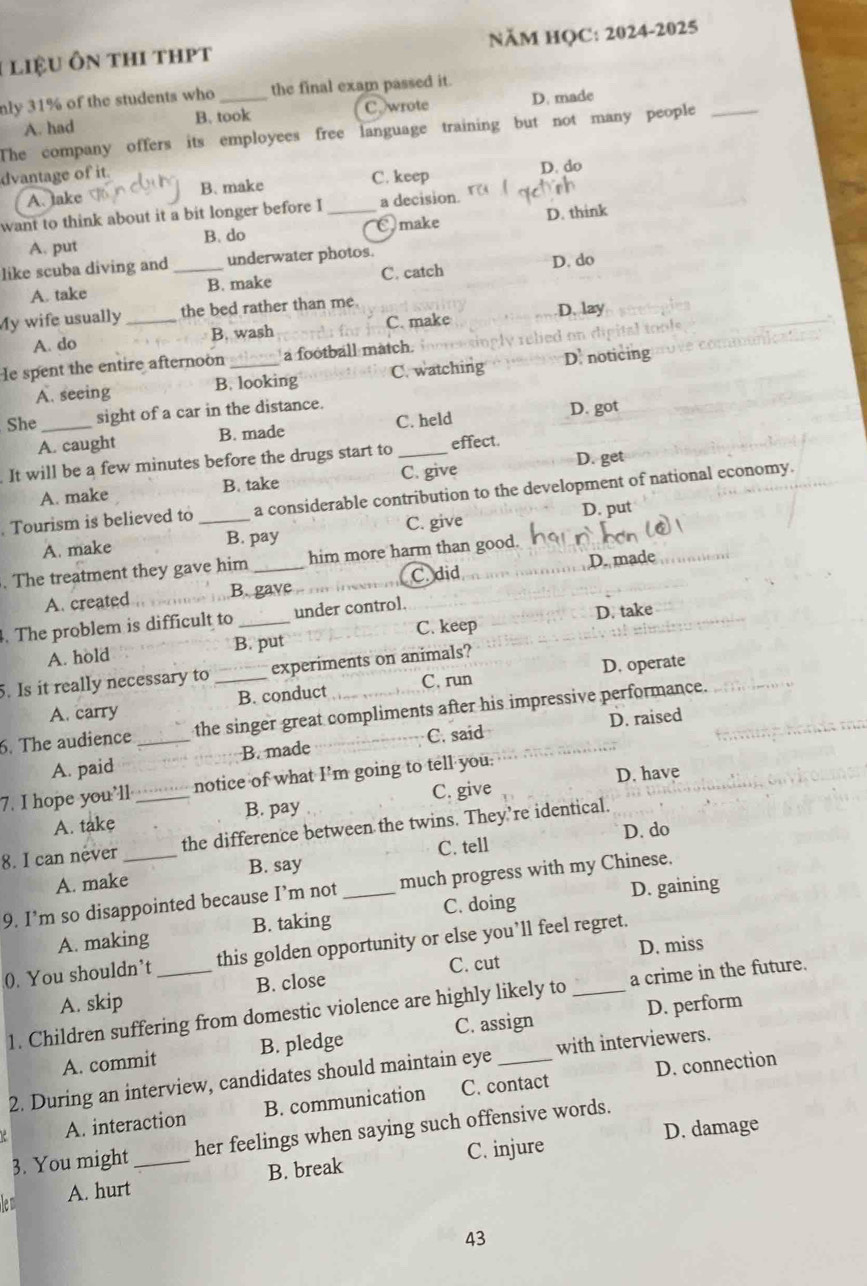 liệu ôn thi thpt NĂM HQC: 2024-2025
nly 31% of the students who _the final exam passed it.
A. had B. took C wrote D. made
The company offers its employees free language training but not many people_
dvantage of it.
A. take B. make C. keep D. do
want to think about it a bit longer before I _a decision.
A. put B. do Omake D. think
like scuba diving and _underwater photos.
A. take B. make C. catch D. do
My wife usually _the bed rather than me
A. do B. wash C. make
D. lay
Ie spent the entire afternoon _a football match. lied on dip
A. seeing B. looking C. watching D noticing
She _sight of a car in the distance.
A. caught B. made C. held
D. got
It will be a few minutes before the drugs start to _effect.
A. make B. take C. give D. get
Tourism is believed to _a considerable contribution to the development of national economy.
D. put
A. make B. pay C. give
. The treatment they gave him _him more harm than good.
B. gave C. did
A. created D. made
. The problem is difficult to_ under control.
B. put C. keep D. take
A. hold
5. Is it really necessary to _experiments on animals?
A. carry B. conduct C. run D. operate
6. The audience _the singer great compliments after his impressive performance.
D. raised
A. paid B. made C. said
7. I hope you’ll _notice of what I’m going to tell you.
D. have
A. take B. pay C. give
8. I can never the difference between the twins. They’re identical.
C. tell D. do
A. make B. say
D. gaining
9. I’m so disappointed because I’m not _much progress with my Chinese.
A. making B. taking C. doing
D. miss
0. You shouldn’t _this golden opportunity or else you’ll feel regret.
A. skip B. close C. cut
1. Children suffering from domestic violence are highly likely to _a crime in the future.
A. commit B. pledge C. assign D. perform
2. During an interview, candidates should maintain eye _with interviewers.
A. interaction B. communication C. contact D. connection
D. damage
3. You might her feelings when saying such offensive words.
len A. hurt_ B. break C. injure
43