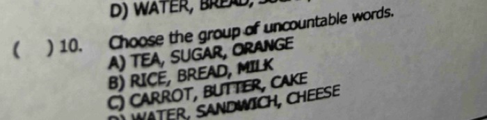 D ) W ater, Bre A d S
 ) 10. Choose the group of uncountable words.
A) TeA, sugar, Orange
B) RICE, BREAD, MILK
C) CarrOt, BUTTeR, CAKe
WATER, SANDWICH, CHEESE