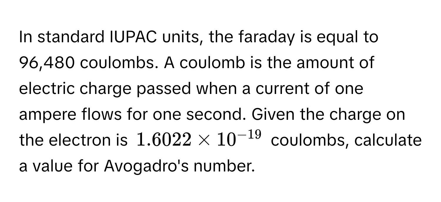 In standard IUPAC units, the faraday is equal to 96,480 coulombs. A coulomb is the amount of electric charge passed when a current of one ampere flows for one second. Given the charge on the electron is $1.6022 * 10^(-19)$ coulombs, calculate a value for Avogadro's number.