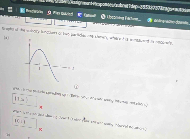 LhetWeb/Student/Assignment-Responses/submit?dep=35533737&tags=autosat 
ReadWorks O Play Quizizz! K! Kahoot! Upcoming Perform. online video downlo. 
Graphs of the velocity functions of two particles are shown, where t is measured in seconds. 
(a) 
When is the particle speeding up? (Enter your answer using interval notation.)
(1,∈fty )
× 
When is the particle slowing down? (Enter your answer using interval notation.)
(0,1)
x 
(b) 
D