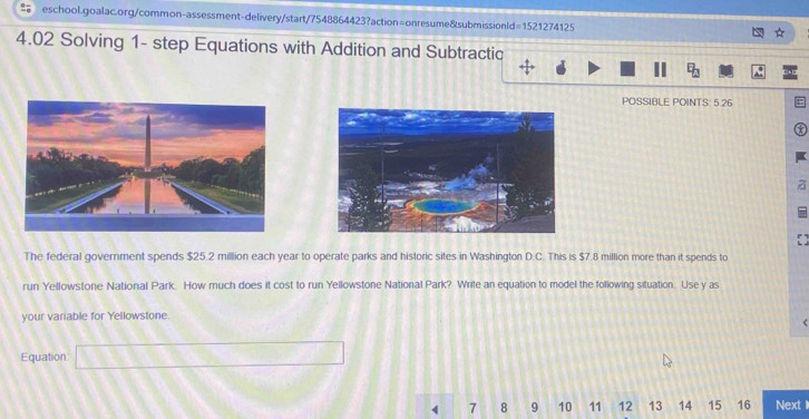 4.02 Solving 1- step Equations with Addition and Subtractic 
POSSIBLE POINTS: 5.26 
a 
The federal government spends $25.2 million each year to operate parks and historic sites in Washington D.C. This is $7.8 million more than it spends to 
run Yellowstone National Park. How much does it cost to run Yellowstone National Park? Write an equation to model the following situation. Use y as 
your variable for Yellowstone. 
Equation □
4 7 8 9 10 11 12 13 14 15 16 Next 1