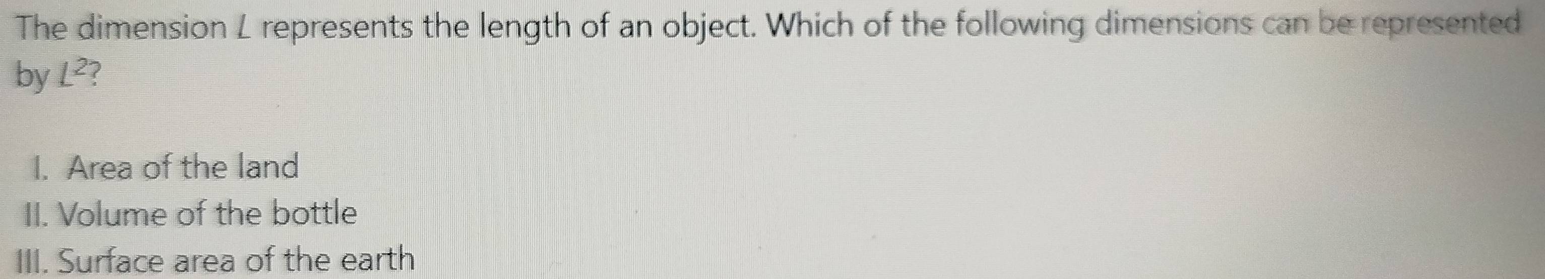 The dimension L represents the length of an object. Which of the following dimensions can be represented
by L^2 ?
I. Area of the land
II. Volume of the bottle
III. Surface area of the earth