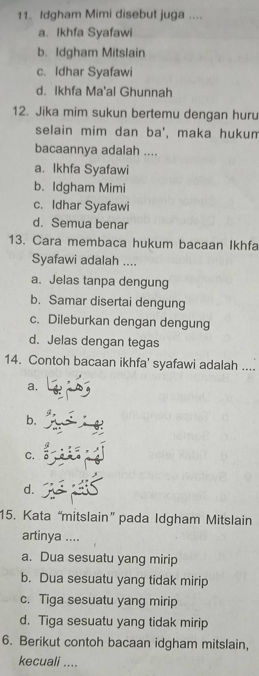 Idgham Mimi disebut juga ....
a. Ikhfa Syafawi
b. Idgham Mitslain
c. Idhar Syafawi
d. Ikhfa Ma'al Ghunnah
12. Jika mim sukun bertemu dengan huru
selain mim dan ba', maka hukum
bacaannya adalah ....
a. Ikhfa Syafawi
b. Idgham Mimi
c. Idhar Syafawi
d. Semua benar
13. Cara membaca hukum bacaan Ikhfa
Syafawi adalah ....
a. Jelas tanpa dengung
b. Samar disertai dengung
c. Dileburkan dengan dengung
d. Jelas dengan tegas
14. Contoh bacaan ikhfa’ syafawi adalah ....
a.
b.
C. 0
d.
15. Kata “mitslain” pada Idgham Mitslain
artinya ....
a. Dua sesuatu yang mirip
b. Dua sesuatu yang tidak mirip
c. Tiga sesuatu yang mirip
d. Tiga sesuatu yang tidak mirip
6. Berikut contoh bacaan idgham mitslain,
kecuali ....