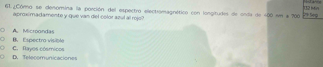 restante
132 Min
61. ¿Cómo se denomina la porción del espectro electromagnético con longitudes de onda de 400 nm a 700 29 Seg
aproximadamente y que van del color azul al rojo?
A. Microondas
B. Espectro visible
C. Rayos cósmicos
D. Telecomunicaciones