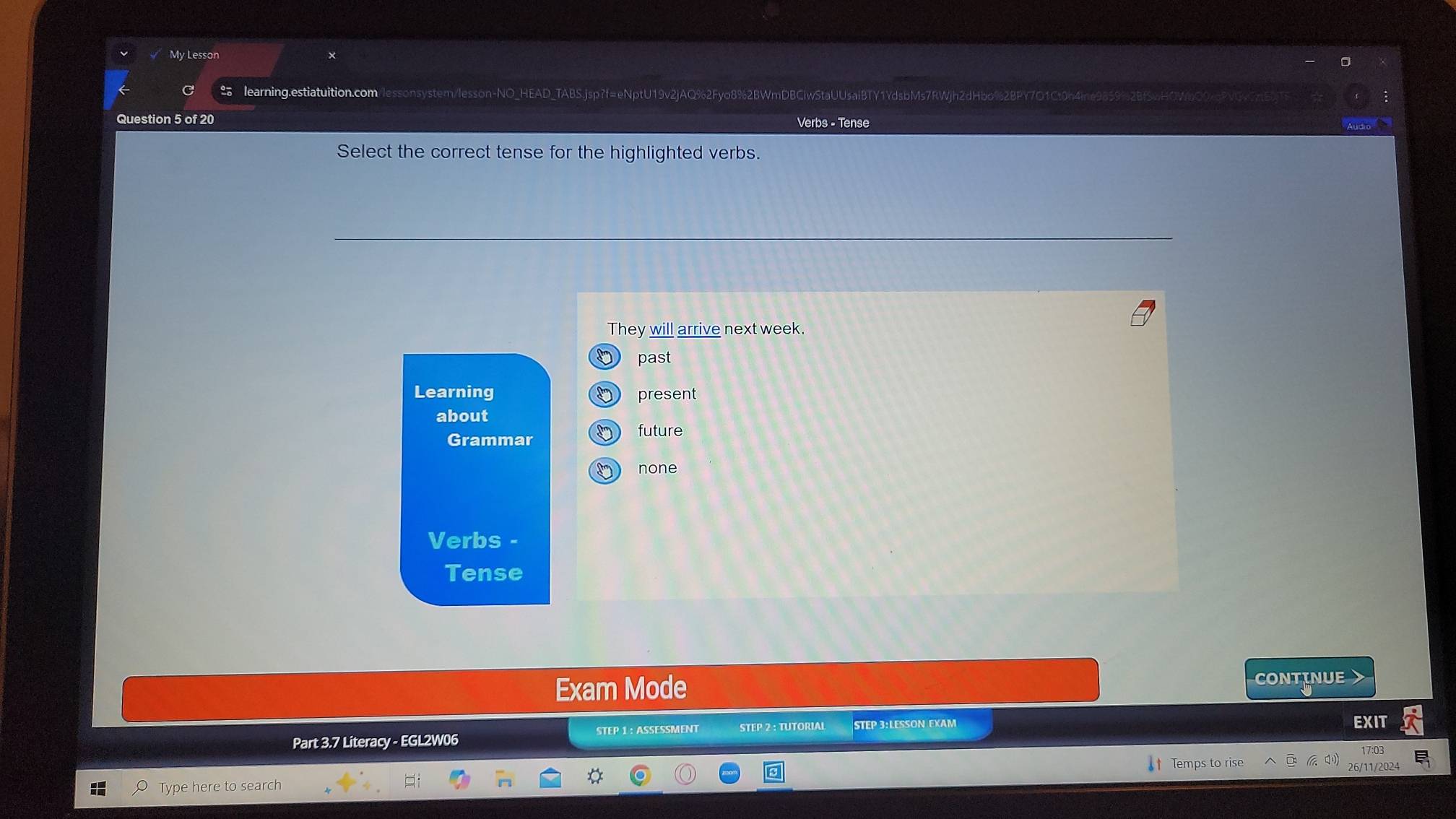 My Lesson
Ilearning.estiatuition.com/lessonsystem/lesson-NO_HEAD_TABS.jsp?f=eNptU19v2jAQ%2Fyo8%2BWmDBClwStaUUsaiBTY1YdsbMs7RWjh2dHbo%2BPY7O1Ct0h4ine9859%2Bf5wHOWbO0cqPVGv7t9
Question 5 of 20 Verbs - Tense
Select the correct tense for the highlighted verbs.
They will arrive next week.
D past
Learning present
about
Grammar D) future
none
Verbs -
Tense
Exam Mode CONTINUE
STEP 1 : ASSESSMENT
Part 3.7 Literacy - EGL2W06 STEP 2 : TUTORIAL STEP 3:LESSON EXAM EXIT
Temps to rise
6/11/202
Type here to search