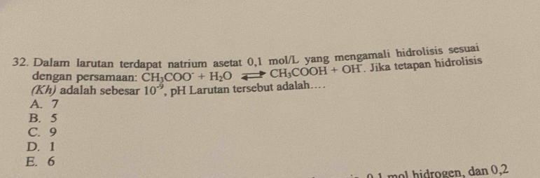 Dalam larutan terdapat natrium asetat 0,1 mol/L yang mengamali hidrolisis sesuai
dengan persamaan: CH_3COO^-+H_2O CH_3COOH+OH^-. Jika tetapan hidrolisis
(Kh) adalah sebesar 10^(-9) , pH Larutan tersebut adalah....
A. 7
B. 5
C. 9
D. 1
E. 6
01 mol hidrogen, dan 0,2