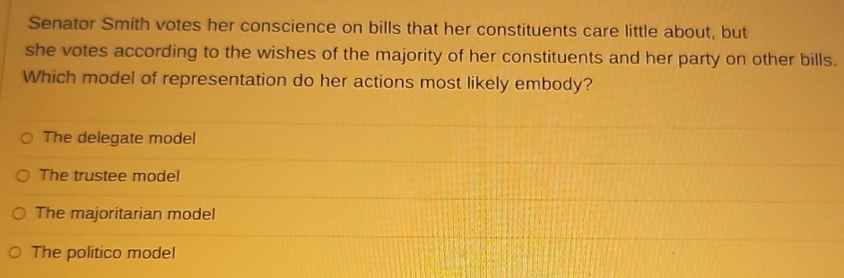 Senator Smith votes her conscience on bills that her constituents care little about, but
she votes according to the wishes of the majority of her constituents and her party on other bills.
Which model of representation do her actions most likely embody?
The delegate model
The trustee model
The majoritarian model
The politico model