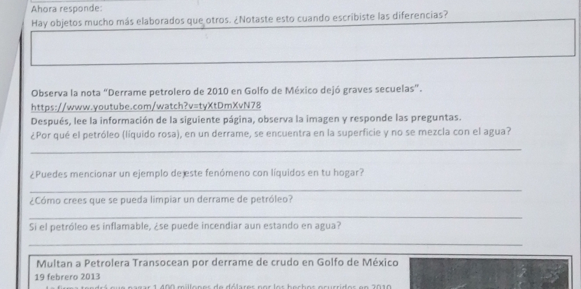 Ahora responde: 
Hay objetos mucho más elaborados que otros. ¿Notaste esto cuando escribiste las diferencias? 
Observa la nota “Derrame petrolero de 2010 en Golfo de México dejó graves secuelas”. 
https://www.youtube.com/watch?v=tyXtDmXvN78 
Después, lee la información de la siguiente página, observa la imagen y responde las preguntas. 
¿Por qué el petróleo (líquido rosa), en un derrame, se encuentra en la superficie y no se mezcla con el agua? 
_ 
_ 
_ 
¿Puedes mencionar un ejemplo de este fenómeno con líquidos en tu hogar? 
_ 
¿Cómo crees que se pueda limpiar un derrame de petróleo? 
_ 
Si el petróleo es inflamable, ¿se puede incendiar aun estando en agua? 
_ 
Multan a Petrolera Transocean por derrame de crudo en Golfo de México 
19 febrero 2013