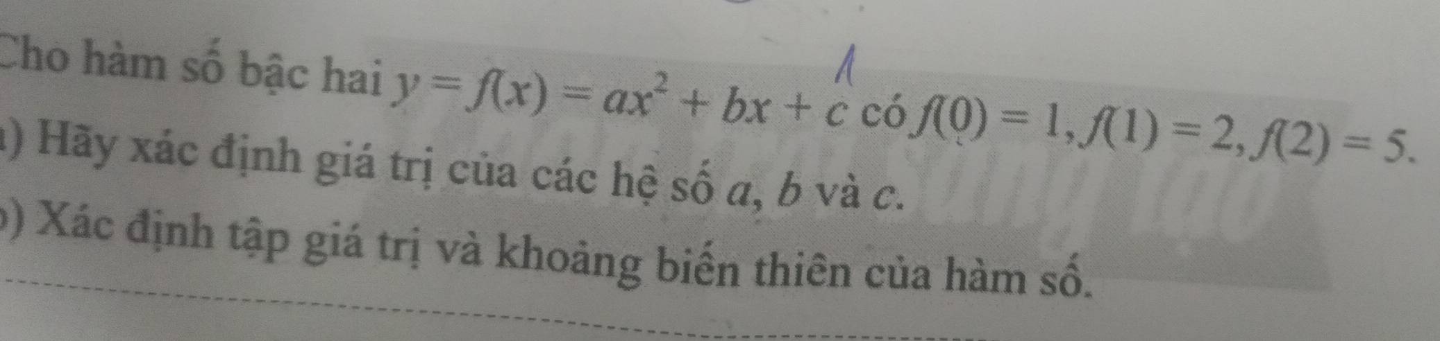 Cho hàm số bậc hai y=f(x)=ax^2+bx+ccof(0)=1, f(1)=2, f(2)=5. 
a) Hãy xác định giá trị của các hệ số a, b và c. 
b) Xác định tập giá trị và khoảng biến thiên của hàm số.