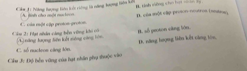 Câu_1: Năng lượng liên kết riêng là năng lượng liên kết B tính riêng cho hạt nhân ảy,
A. tính cho một nucleon. D. của một cập proton-neutron (neutron).
C. của một cặp proton-proton.
Câu 2: Hạt nhân cảng bền vững khi có
B. số proton càng lớn.
(A) năng lượng liên kết riêng cảng lớn.
D. năng lượng liên kết càng lớn,
C. số nucleon càng lớn.
Câu 3: Độ bền vững của hạt nhân phụ thuộc vào