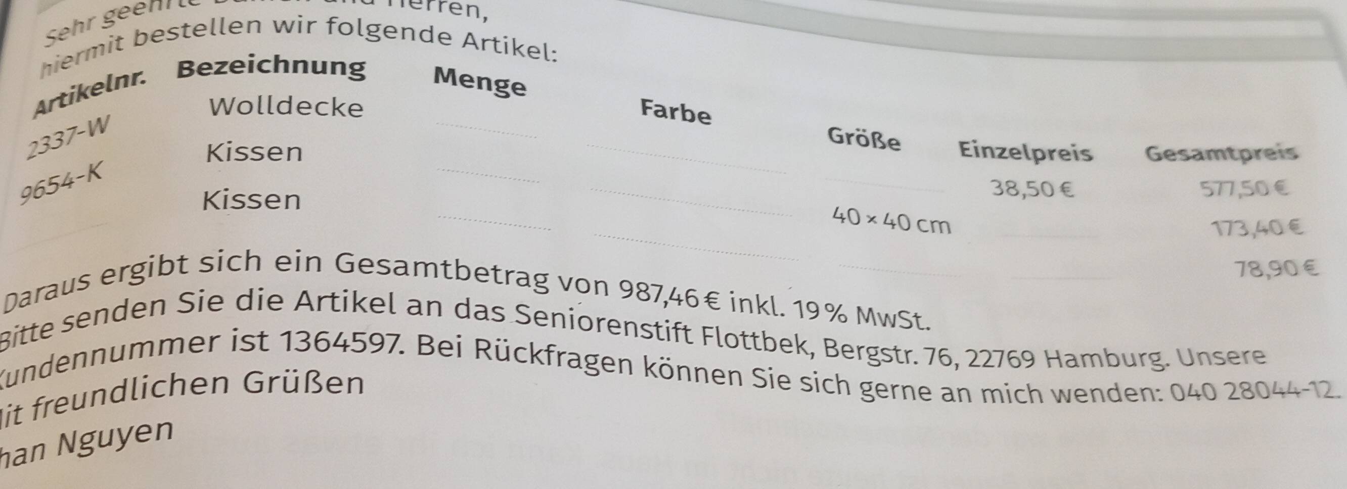 Herrén, 
hiermit bestellen wir folgende Artikel: 
_ 
Artikelnr. Bezeichnung Menge
2337-W
Wolldecke Farbe 
Größe 
Kissen _Einzelpreis Gesamtpreis 
_
9654-K
_ 
_
38,50€
Kissen _ 577,50€
_
40* 40cm _
173,40 €
78,90€
Daraus ergibt sich ein Gesamtbetrag von 987,46€ inkl. 19% MwSt.__ 
Bitte senden Sie die Artikel an das Seniorenstift Flottbek, Bergstr. 76, 22769 Hamburg. Unsere 
Kundennummer ist 1364597. Bei Rückfragen können Sie sich gerne an mich wenden: 040 28044 -12. 
Mit freundlichen Grüßen 
han Nguyen