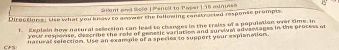 Silent and Solo | Pencil to Paper | 15 minutes O 
Directions: Use what you know to answer the following constructed response prompts. 
1. Explain how natural selection can lead to changes in the traits of a population over time. In 
your response, describe the role of genetic variation and survival advantages in the process of 
CFS: natural selection. Use an example of a species to support your explanation.