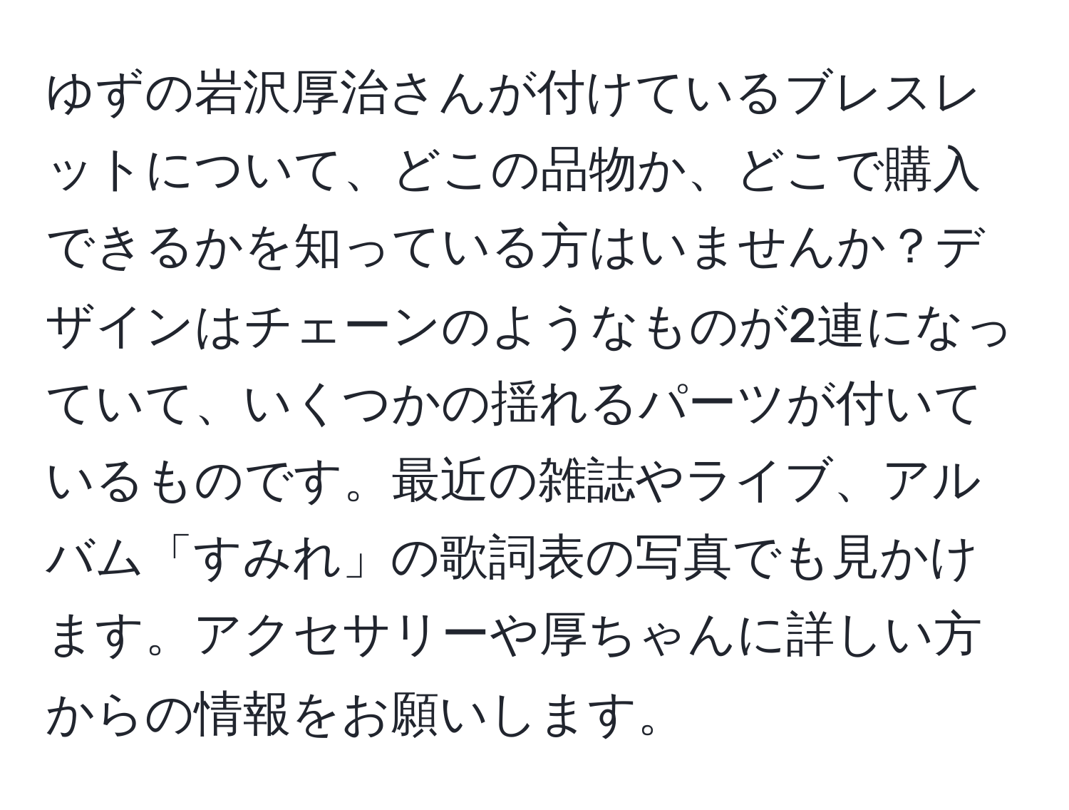 ゆずの岩沢厚治さんが付けているブレスレットについて、どこの品物か、どこで購入できるかを知っている方はいませんか？デザインはチェーンのようなものが2連になっていて、いくつかの揺れるパーツが付いているものです。最近の雑誌やライブ、アルバム「すみれ」の歌詞表の写真でも見かけます。アクセサリーや厚ちゃんに詳しい方からの情報をお願いします。