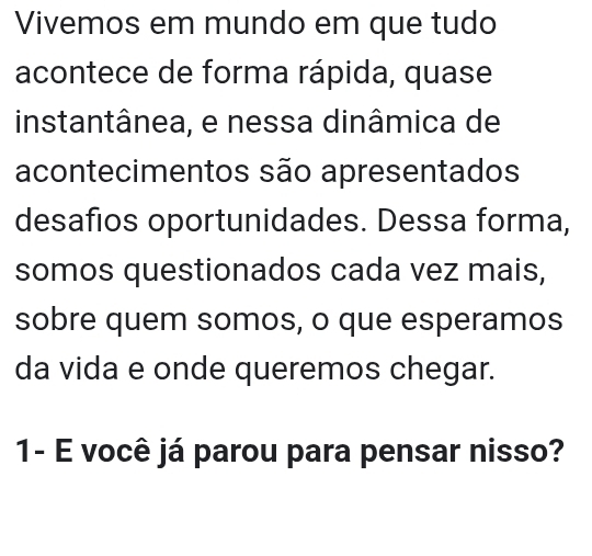 Vivemos em mundo em que tudo 
acontece de forma rápida, quase 
instantânea, e nessa dinâmica de 
acontecimentos são apresentados 
desafios oportunidades. Dessa forma, 
somos questionados cada vez mais, 
sobre quem somos, o que esperamos 
da vida e onde queremos chegar. 
1- É você já parou para pensar nisso?