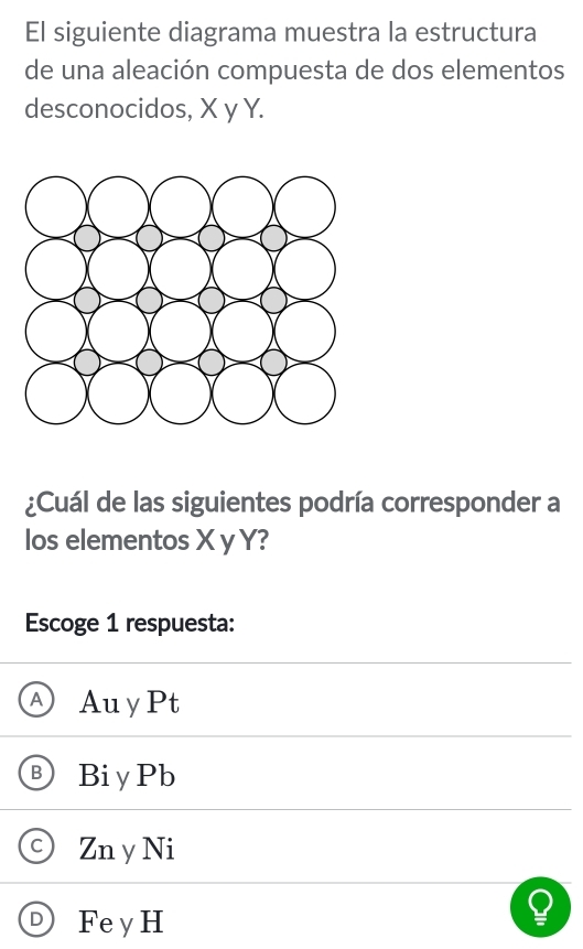 El siguiente diagrama muestra la estructura
de una aleación compuesta de dos elementos
desconocidos, X y Y.
¿Cuál de las siguientes podría corresponder a
los elementos X y Y?
Escoge 1 respuesta:
A AuyPt
B BiyPb
C Zn y Ni
Fe y H