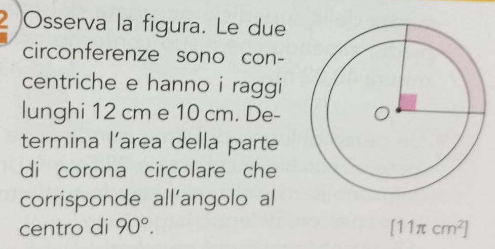 2Osserva la figura. Le due 
circonferenze sono con- 
centriche e hanno i raggi 
lunghi 12 cm e 10 cm. De- 
termina l’area della parte 
di corona circolare che 
corrisponde all'angolo al 
centro di 90°. [11π cm^2]