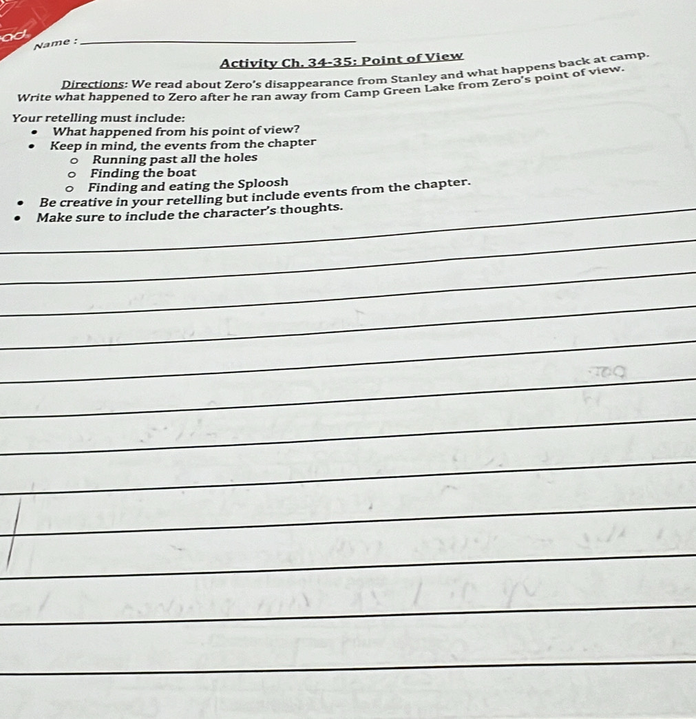 ad 
Name : 
_ 
Activity Ch. 34-35: Point of View 
Directions: We read about Zero’s disappearance from Stanley and what happens back at camp. 
Write what happened to Zero after he ran away from Camp Green Lake from Zero's point of view. 
Your retelling must include: 
What happened from his point of view? 
Keep in mind, the events from the chapter 
Running past all the holes 
Finding the boat 
Finding and eating the Sploosh 
Be creative in your retelling but include events from the chapter. 
_Make sure to include the character’s thoughts. 
_ 
_ 
_ 
_ 
_ 
_ 
_ 
_ 
__ 
_ 
_ 
_ 
_ 
_ 
_