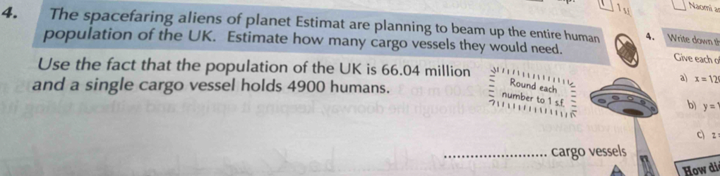 1si Naomi a 
4. The spacefaring aliens of planet Estimat are planning to beam up the entire human 4. Write down th 
population of the UK. Estimate how many cargo vessels they would need. 
Give each o 
Use the fact that the population of the UK is 66.04 million
a) x=12
and a single cargo vessel holds 4900 humans. 
Round each 
number to 1 s.f = 
b) y=
C) z
_cargo vessels 
How di