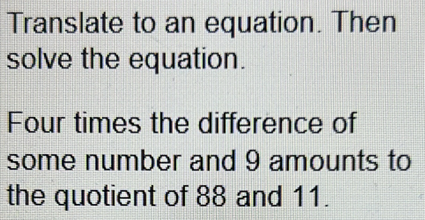 Translate to an equation. Then 
solve the equation. 
Four times the difference of 
some number and 9 amounts to 
the quotient of 88 and 11.