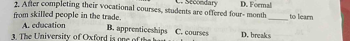 C. Secondary D. Formal
2. After completing their vocational courses, students are offered four- month
from skilled people in the trade. _to learn
B. apprenticeships
A. education C. courses D. breaks
3. he ni ersity of O x ford i e th