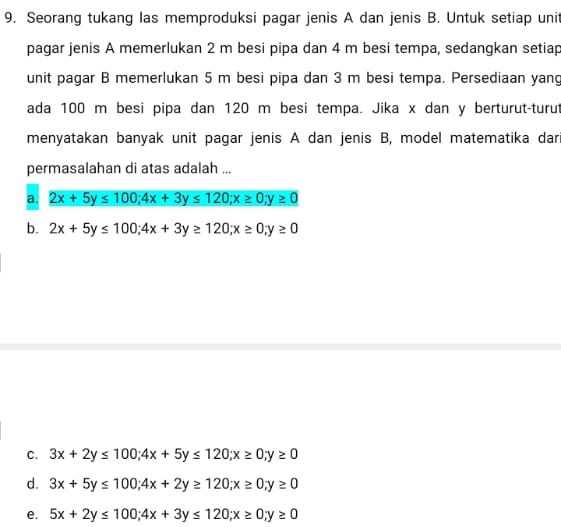 Seorang tukang las memproduksi pagar jenis A dan jenis B. Untuk setiap uni
pagar jenis A memerlukan 2 m besi pipa dan 4 m besi tempa, sedangkan setiap
unit pagar B memerlukan 5 m besi pipa dan 3 m besi tempa. Persediaan yang
ada 100 m besi pipa dan 120 m besi tempa. Jika x dan y berturut-turut
menyatakan banyak unit pagar jenis A dan jenis B, model matematika dar
permasalahan di atas adalah ...
a. 2x+5y≤ 100; 4x+3y≤ 120; x≥ 0, y≥ 0
b. 2x+5y≤ 100; 4x+3y≥ 120; x≥ 0; y≥ 0
C. 3x+2y≤ 100; 4x+5y≤ 120; x≥ 0; y≥ 0
d. 3x+5y≤ 100; 4x+2y≥ 120; x≥ 0; y≥ 0
e. 5x+2y≤ 100; 4x+3y≤ 120; x≥ 0; y≥ 0