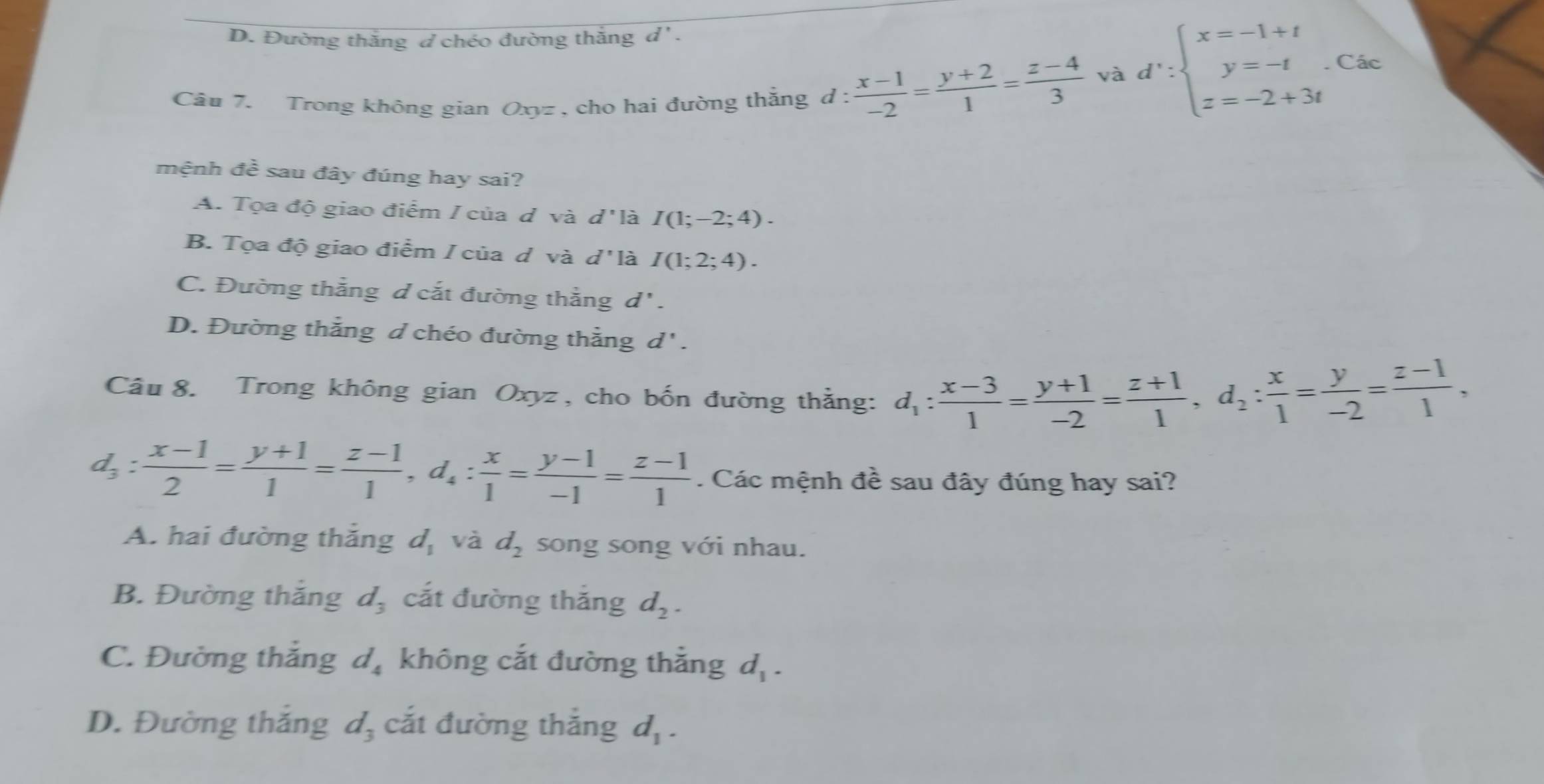 D. Đường thắng d chéo đường thắng d'.
Cầu 7. Trong không gian Oxyz , cho hai đường thắng d :  (x-1)/-2 = (y+2)/1 = (z-4)/3 
và d∵ beginarrayl x=-1+t y=-t z=-2+3tendarray. Các
mệnh đề sau đây đúng hay sai?
A. Tọa độ giao điểm / của d và d' là I(1;-2;4).
B. Tọa độ giao điểm / của d và d'1 là I(1;2;4).
C. Đường thắng đ cắt đường thẳng d'.
D. Đường thẳng d chéo đường thẳng d'.
Câu 8. Trong không gian Oxyz, cho bốn đường thẳng: d_1: (x-3)/1 = (y+1)/-2 = (z+1)/1 ,d_2: x/1 = y/-2 = (z-1)/1 ,
d_3: (x-1)/2 = (y+1)/1 = (z-1)/1 ,d_4: x/1 = (y-1)/-1 = (z-1)/1 . Các mệnh đề sau đây đúng hay sai?
A. hai đường thắng d_1 và d_2 song song với nhau.
B. Đường thắng d_3 cắt đường thắng d_2.
C. Đường thắng d_4 không cắt đường thắng d_1.
D. Đường thắng d_3 cắt đường thắng d_1.