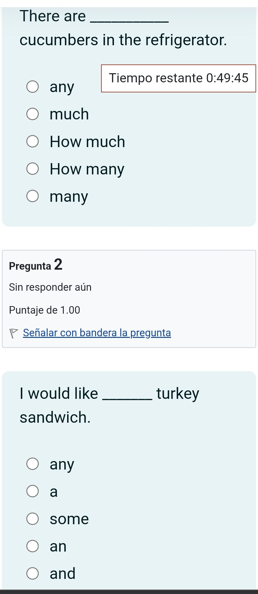 There are_
cucumbers in the refrigerator.
Tiempo restante 0:49:45
any
much
How much
How many
many
Pregunta 2
Sin responder aún
Puntaje de 1.00
P Señalar con bandera la pregunta
I would like _turkey
sandwich.
any
a
some
an
and