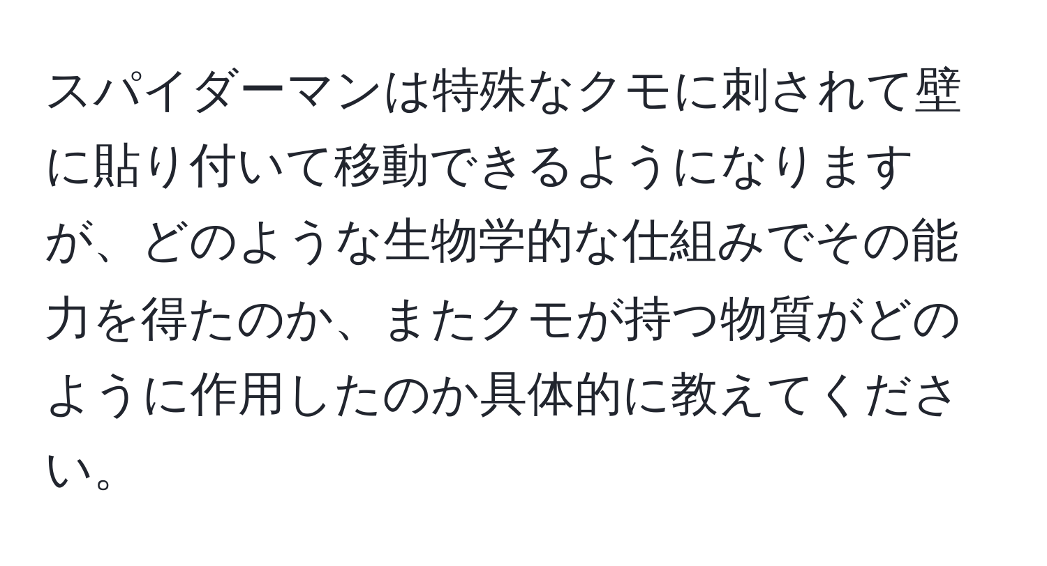 スパイダーマンは特殊なクモに刺されて壁に貼り付いて移動できるようになりますが、どのような生物学的な仕組みでその能力を得たのか、またクモが持つ物質がどのように作用したのか具体的に教えてください。