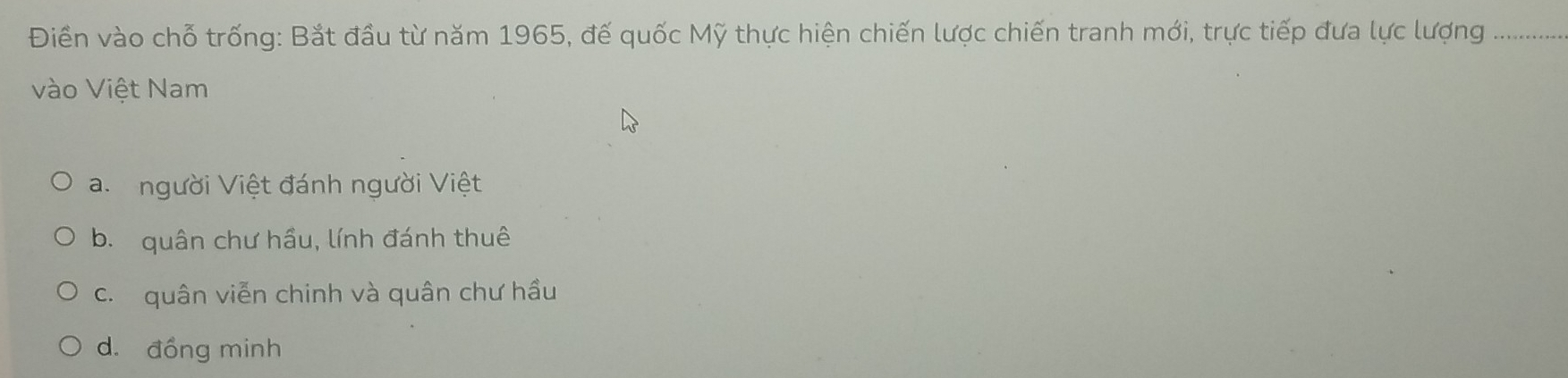 Điềển vào chỗ trống: Bắt đầu từ năm 1965, đế quốc Mỹ thực hiện chiến lược chiến tranh mới, trực tiếp đưa lực lượng
vào Việt Nam
a. người Việt đánh người Việt
b. quân chư hầu, lính đánh thuê
c. quân viễn chinh và quân chư hầu
d. đồng minh