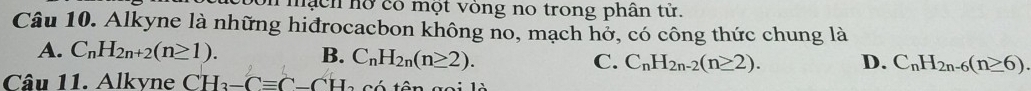 on mạch hỡ có một vòng no trong phân tử.
Câu 10. Alkyne là những hiđrocacbon không no, mạch hở, có công thức chung là
A. C_nH_2n+2(n≥ 1). B. C_nH_2n(n≥ 2). C. C_nH_2n-2(n≥ 2). D. C_nH_2n-6(n≥ 6). 
Câu 11. Alkvne CH_2-Cequiv C-CH_2