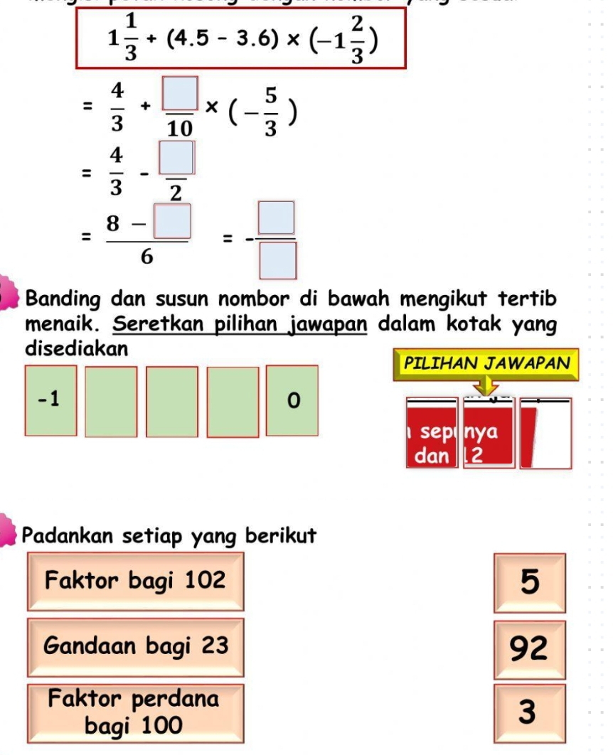 1 1/3 +(4.5-3.6)* (-1 2/3 )
= 4/3 + □ /10 * (- 5/3 )
= 4/3 - □ /2 
= (8-□ )/6 = □ /□  
Banding dan susun nombor di bawah mengikut tertib
menaik. Seretkan pilihan jawapan dalam kotak yang
disediakan
PILIHAN JAWAPAN
-1
0
se Cnya
dan 2
Padankan setiap yang berikut
Faktor bagi 102 5
Gandaan bagi 23 92
Faktor perdana
bagi 100
3